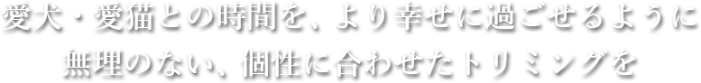 愛犬・愛猫との時間を、より幸せに過ごせるように無理のない、個性に合わせたトリミングを
